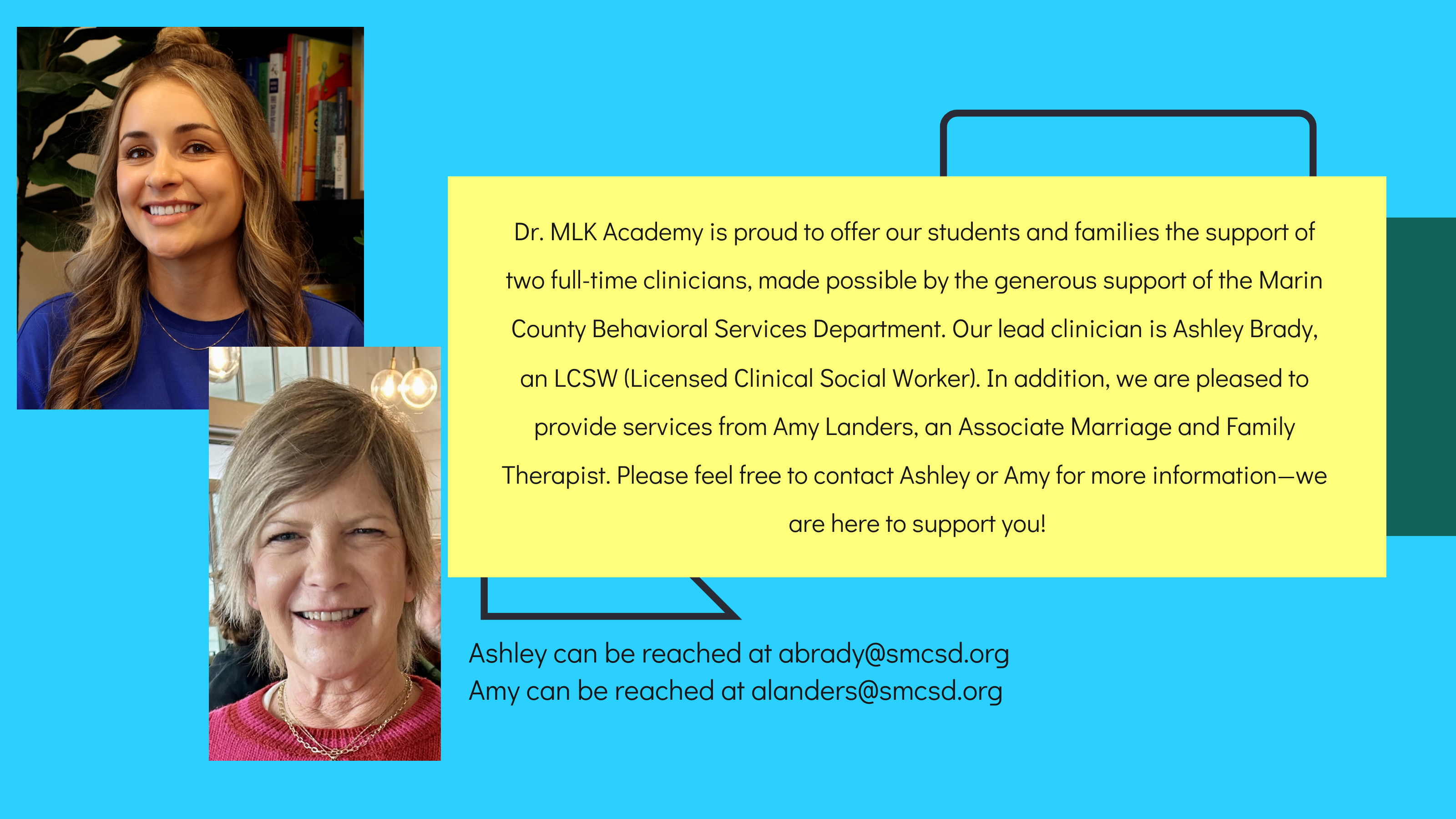 Dr. MLK Academy is pleased to be able to offer our students and families the support of two full time clinicians thanks to the generous support of the Marin County Behavioral Services Department.  Our lead clinician is Ashley Brady, who is a LCSW (Licensed Clinical Social Worker).    We also offer services from an Associate Marriage and Family Therapist, Amy Landers.  Please feel free to contact Ashely Brady for more information - we are here to support you!