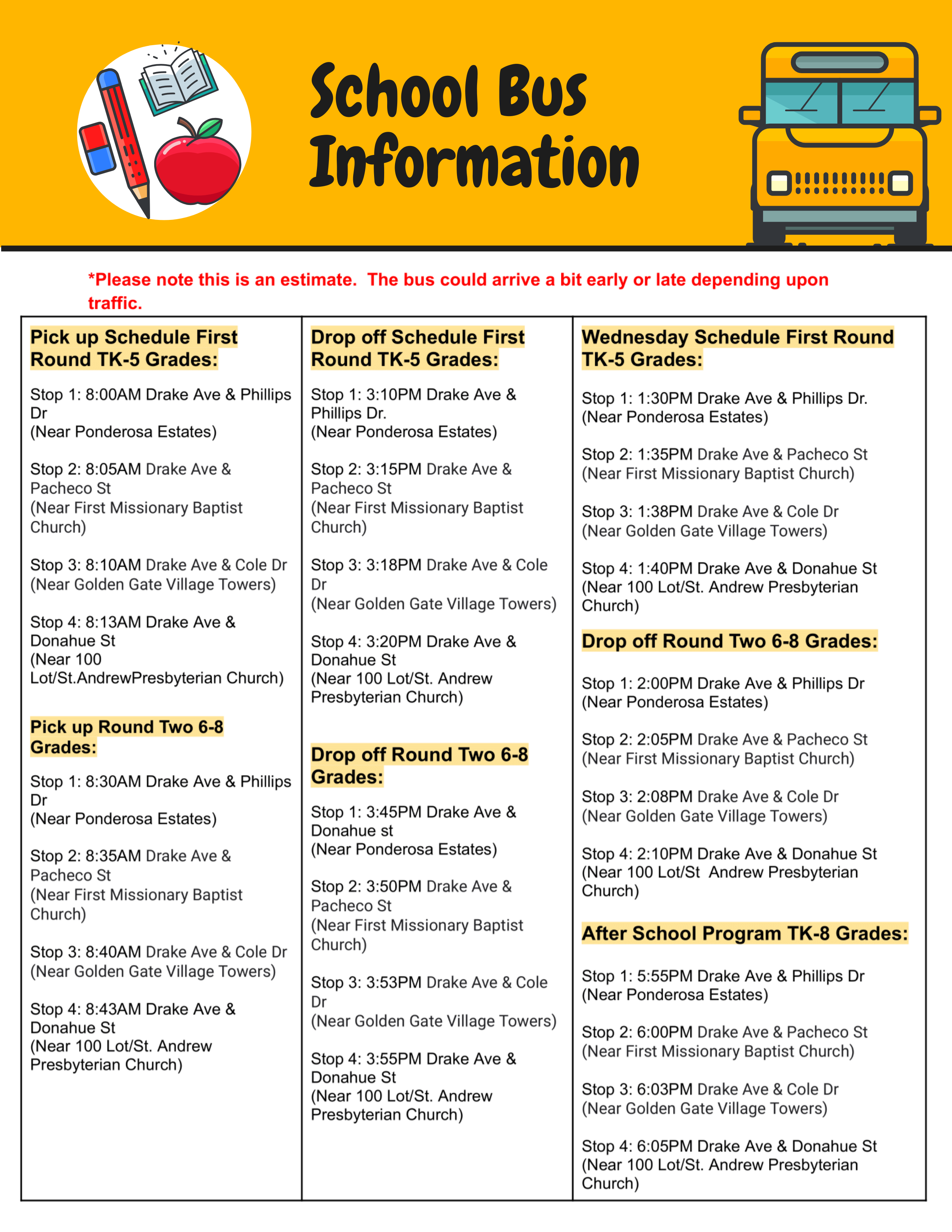 Pick up Schedule First Round TK-5 Grades: Stop 1: 8:00AM Drake Ave & Phillips Dr (Near Ponderosa Estates) Stop 2: 8:05AM Drake Ave & Pacheco St (Near First Missionary Baptist Church) Stop 3: 8:10AM Drake Ave & Cole Dr (Near Golden Gate Village Towers) Stop 4: 8:13AM Drake Ave & Donahue St (Near 100 Lot/St.AndrewPresbyterian Church) Pick up Round Two 6-8 Grades: Stop 1: 8:30AM Drake Ave & Phillips Dr (Near Ponderosa Estates) Stop 2: 8:35AM Drake Ave & Pacheco St (Near First Missionary Baptist Church) Stop 3: 8:40AM Drake Ave & Cole Dr (Near Golden Gate Village Towers) Stop 4: 8:43AM Drake Ave & Donahue St (Near 100 Lot/St. Andrew Presbyterian Church) Drop off Schedule First Round TK-5 Grades: Stop 1: 3:10PM Drake Ave & Phillips Dr. (Near Ponderosa Estates) Stop 2: 3:15PM Drake Ave & Pacheco St (Near First Missionary Baptist Church) Stop 3: 3:18PM Drake Ave & Cole Dr (Near Golden Gate Village Towers) Stop 4: 3:20PM Drake Ave & Donahue St (Near 100 Lot/St. Andrew Presbyterian Church) Drop off Round Two 6-8 Grades: Stop 1: 3:45PM Drake Ave & Donahue st (Near Ponderosa Estates) Stop 2: 3:50PM Drake Ave & Pacheco St (Near First Missionary Baptist Church) Stop 3: 3:53PM Drake Ave & Cole Dr (Near Golden Gate Village Towers) Stop 4: 3:55PM Drake Ave & Donahue St (Near 100 Lot/St. Andrew Presbyterian Church) Wednesday Schedule First Round TK-5 Grades: Stop 1: 1:30PM Drake Ave & Phillips Dr. (Near Ponderosa Estates) Stop 2: 1:35PM Drake Ave & Pacheco St (Near First Missionary Baptist Church) Stop 3: 1:38PM Drake Ave & Cole Dr (Near Golden Gate Village Towers) Stop 4: 1:40PM Drake Ave & Donahue St (Near 100 Lot/St. Andrew Presbyterian Church) Drop off Round Two 6-8 Grades: Stop 1: 2:00PM Drake Ave & Phillips Dr (Near Ponderosa Estates) Stop 2: 2:05PM Drake Ave & Pacheco St (Near First Missionary Baptist Church) Stop 3: 2:08PM Drake Ave & Cole Dr (Near Golden Gate Village Towers) Stop 4: 2:10PM Drake Ave & Donahue St (Near 100 Lot/St Andrew Presbyterian Church) After School Program TK-8 Grades: Stop 1: 5:55PM Drake Ave & Phillips Dr (Near Ponderosa Estates) Stop 2: 6:00PM Drake Ave & Pacheco St (Near First Missionary Baptist Church) Stop 3: 6:03PM Drake Ave & Cole Dr (Near Golden Gate Village Towers) Stop 4: 6:05PM Drake Ave & Donahue St (Near 100 Lot/St. Andrew Presbyte